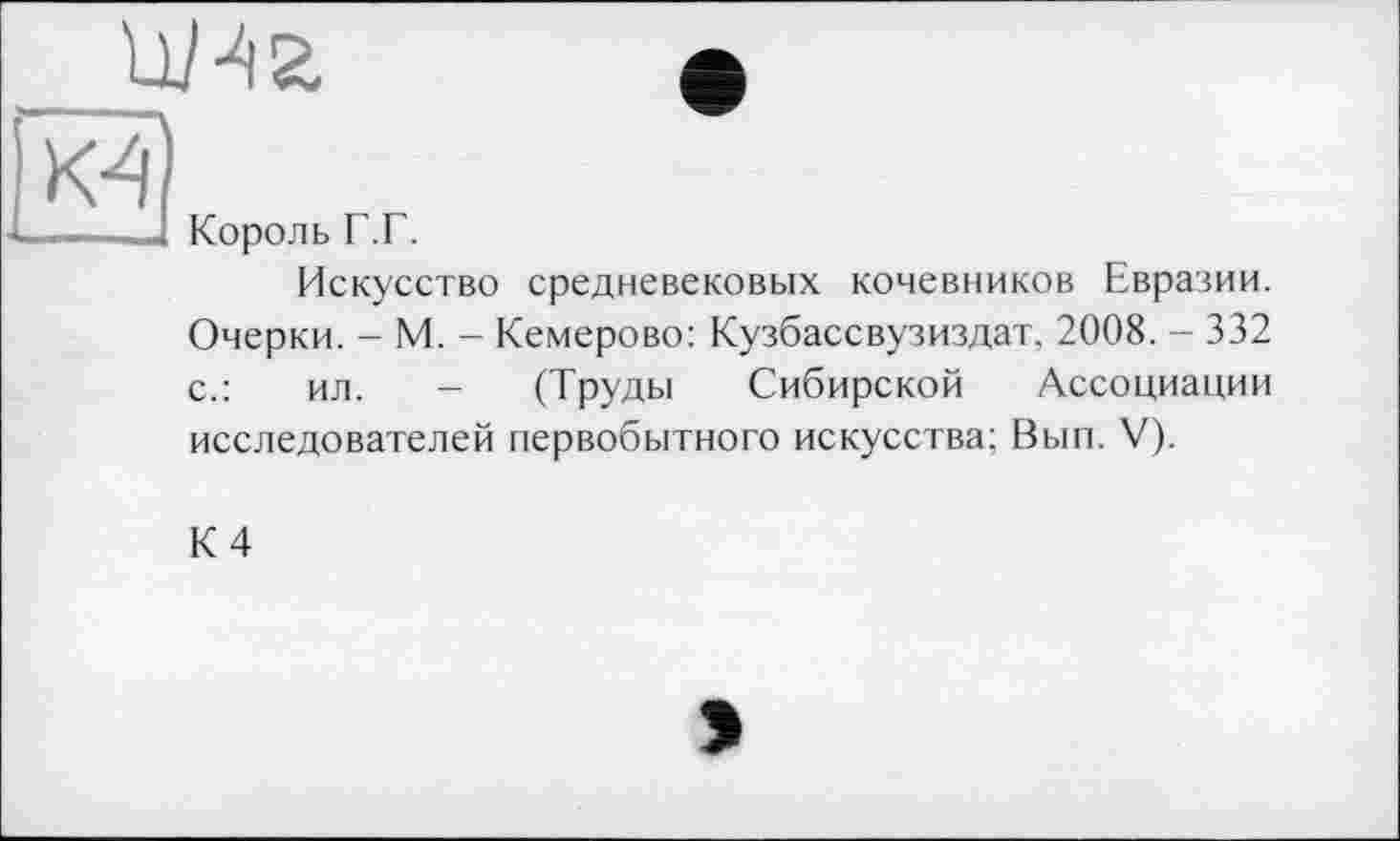 ﻿W •
——□ Король Г.Г.
Искусство средневековых кочевников Евразии. Очерки. - М. - Кемерово: Кузбассвузиздат, 2008. - 332 с.:	ил. - (Труды Сибирской Ассоциации
исследователей первобытного искусства; Вып. V).
К 4